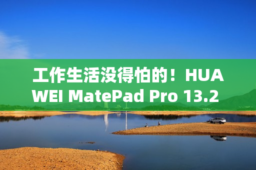 工作生活没得怕的！HUAWEI MatePad Pro 13.2 英寸柔光版发售