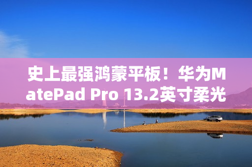 史上最强鸿蒙平板！华为MatePad Pro 13.2英寸柔光版开售：5799元起