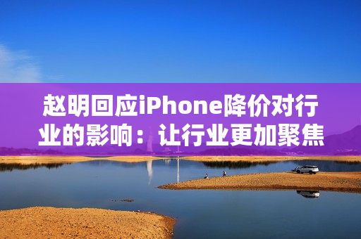 赵明回应iPhone降价对行业的影响：让行业更加聚焦消费者价值呈现