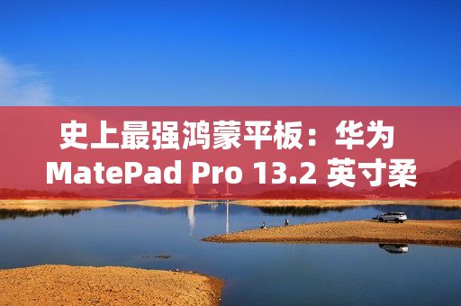 史上最强鸿蒙平板：华为 MatePad Pro 13.2 英寸柔光版今日首销，5699 元起