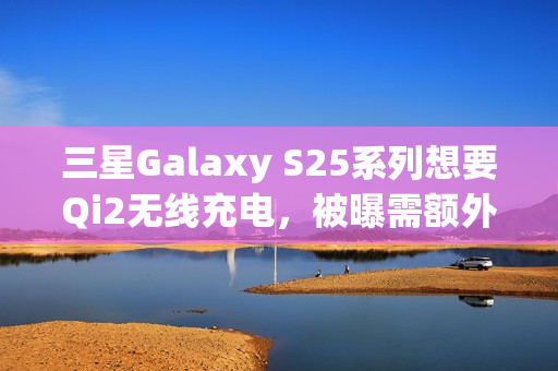 三星Galaxy S25系列想要Qi2无线充电，被曝需额外购买磁吸手机壳