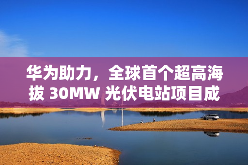 华为助力，全球首个超高海拔 30MW 光伏电站项目成功构网运行