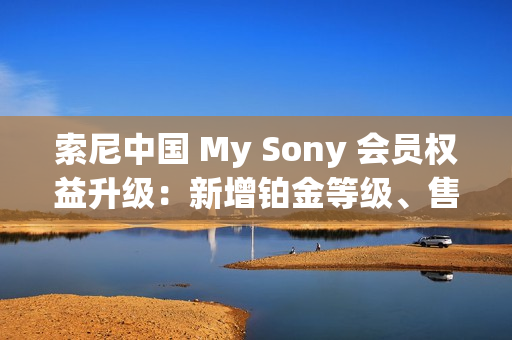 索尼中国 My Sony 会员权益升级：新增铂金等级、售后服务升级