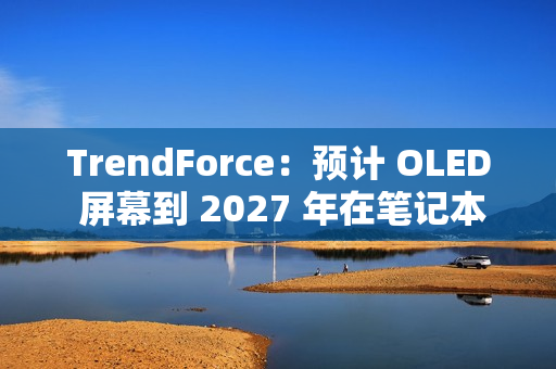 TrendForce：预计 OLED 屏幕到 2027 年在笔记本电脑市场渗透率突破 5%