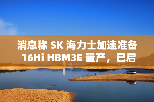 消息称 SK 海力士加速准备 16Hi HBM3E 量产，已启动全面生产测试