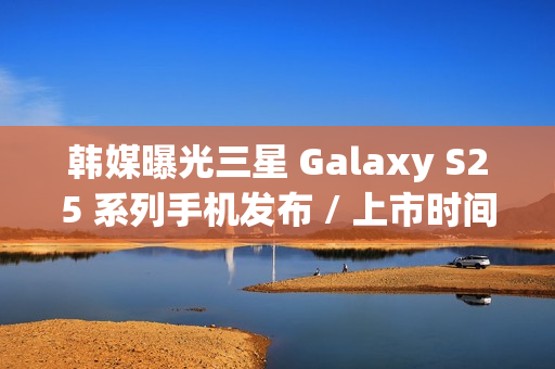 韩媒曝光三星 Galaxy S25 系列手机发布 / 上市时间，Ultra 版标配 16GB 内存