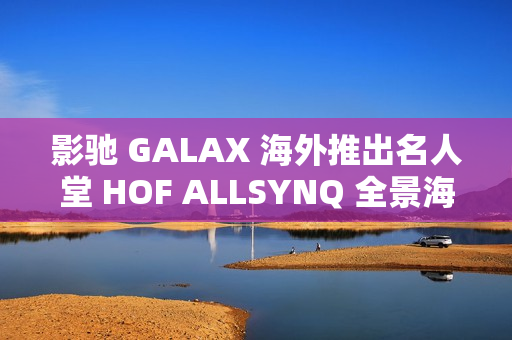 影驰 GALAX 海外推出名人堂 HOF ALLSYNQ 全景海景房机箱，兼容背插