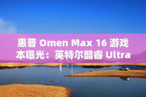 惠普 Omen Max 16 游戏本曝光：英特尔酷睿 Ultra 9 + 英伟达 RTX 5080 组合