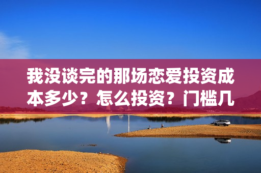 我没谈完的那场恋爱投资成本多少？怎么投资？门槛几万？(我没谈完的那场恋爱在线观看免费影院)