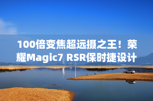 100倍变焦超远摄之王！荣耀Magic7 RSR保时捷设计图赏