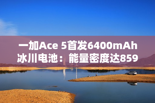 一加Ace 5首发6400mAh冰川电池：能量密度达859Wh/L 刷新纪录