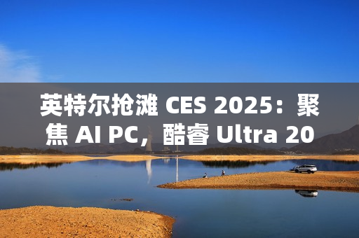 英特尔抢滩 CES 2025：聚焦 AI PC，酷睿 Ultra 200S / H / HX 处理器蓄势待发
