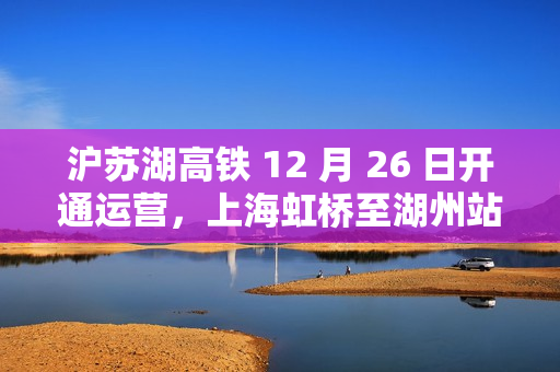沪苏湖高铁 12 月 26 日开通运营，上海虹桥至湖州站最快 55 分钟可达
