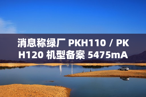 消息称绿厂 PKH110 / PKH120 机型备案 5475mAh 电池、高配版支持天通卫星通信，预计为 OPPO Find 系列