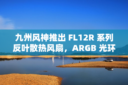 九州风神推出 FL12R 系列反叶散热风扇，ARGB 光环灯效设计
