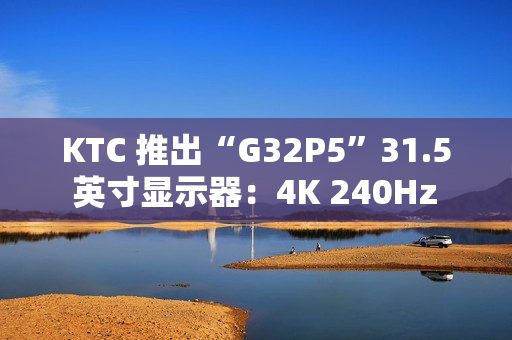 KTC 推出“G32P5”31.5 英寸显示器：4K 240Hz / FHD 480Hz 双模 OLED，6999 元