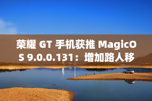 荣耀 GT 手机获推 MagicOS 9.0.0.131：增加路人移除、音量快捷调节面板、幻影稳帧功能开关