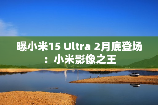 曝小米15 Ultra 2月底登场：小米影像之王