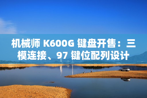 机械师 K600G 键盘开售：三模连接、97 键位配列设计，首发 299 元