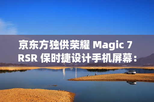 京东方独供荣耀 Magic 7 RSR 保时捷设计手机屏幕：全新一代 Q10 发光器件、微棱镜技术