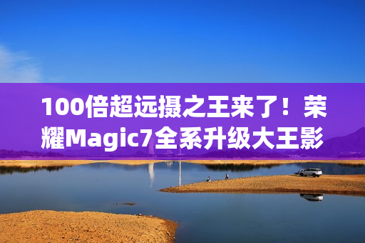 100倍超远摄之王来了！荣耀Magic7全系升级大王影像
