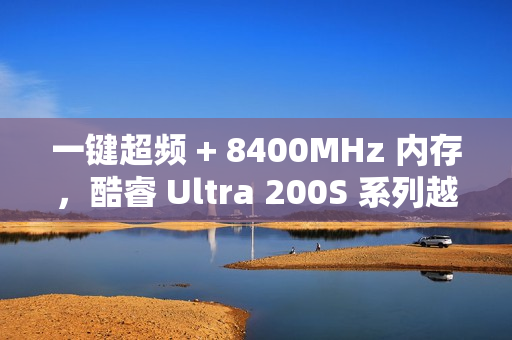 一键超频 + 8400MHz 内存，酷睿 Ultra 200S 系列越用越好用