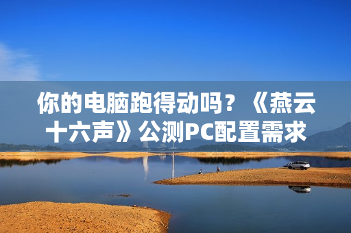 你的电脑跑得动吗？《燕云十六声》公测PC配置需求公布