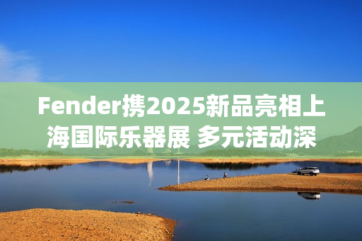 Fender携2025新品亮相上海国际乐器展 多元活动深度联结本土音乐生态(fender newport)