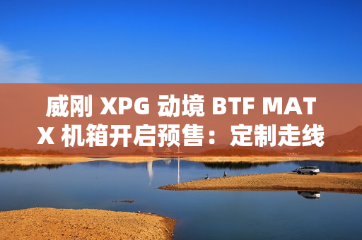 威刚 XPG 动境 BTF MATX 机箱开启预售：定制走线装置、双配色，首发 199 元