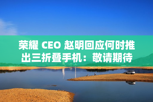 荣耀 CEO 赵明回应何时推出三折叠手机：敬请期待