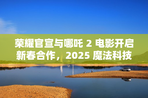 荣耀官宣与哪吒 2 电影开启新春合作，2025 魔法科技年货节同步开启