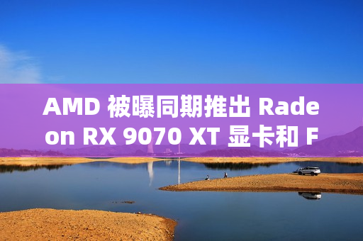 AMD 被曝同期推出 Radeon RX 9070 XT 显卡和 FSR4 超分辨率技术