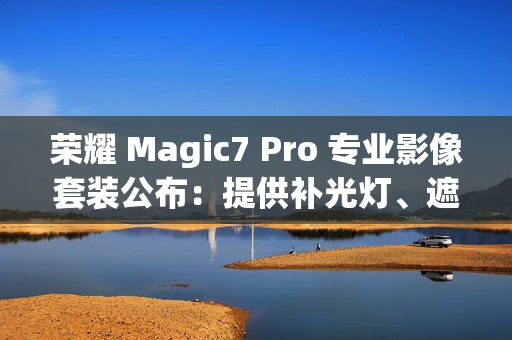 荣耀 Magic7 Pro 专业影像套装公布：提供补光灯、遮光罩、滤镜可单独购买