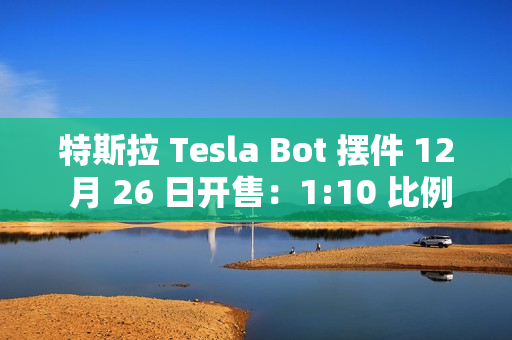 特斯拉 Tesla Bot 摆件 12 月 26 日开售：1:10 比例、40 多个单独零件，售 199 元