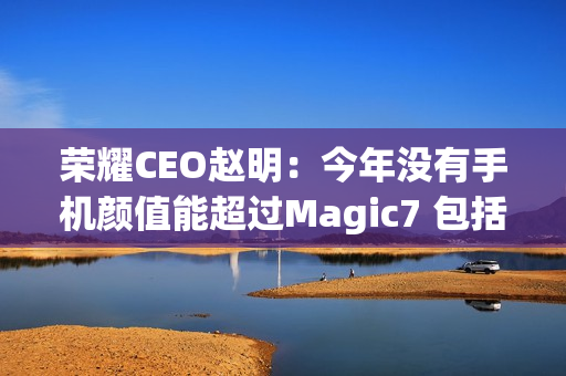荣耀CEO赵明：今年没有手机颜值能超过Magic7 包括华为Mate 70、小米15