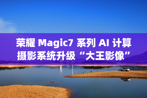荣耀 Magic7 系列 AI 计算摄影系统升级“大王影像”，月底全网更新