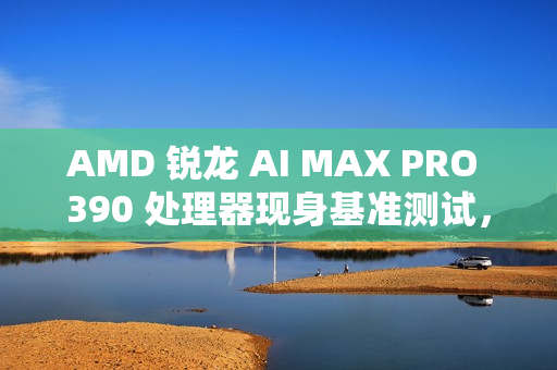 AMD 锐龙 AI MAX PRO 390 处理器现身基准测试，配 Radeon 8050S 显卡