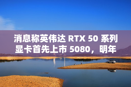 消息称英伟达 RTX 50 系列显卡首先上市 5080，明年 1 月中旬开售