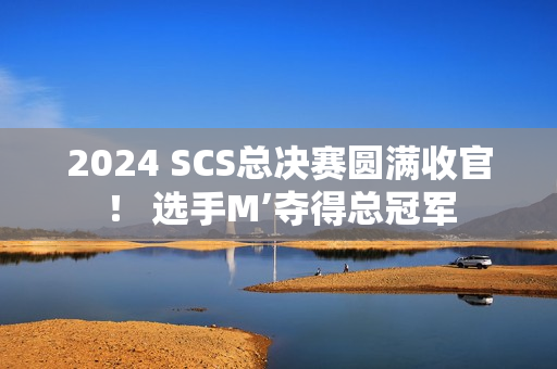 2024 SCS总决赛圆满收官！ 选手M’夺得总冠军