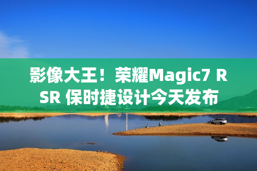 影像大王！荣耀Magic7 RSR 保时捷设计今天发布