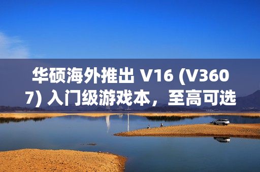 华硕海外推出 V16 (V3607) 入门级游戏本，至高可选 RTX 4050 独显
