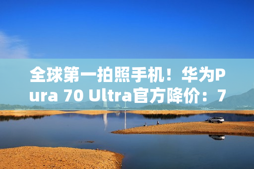 全球第一拍照手机！华为Pura 70 Ultra官方降价：7499元起