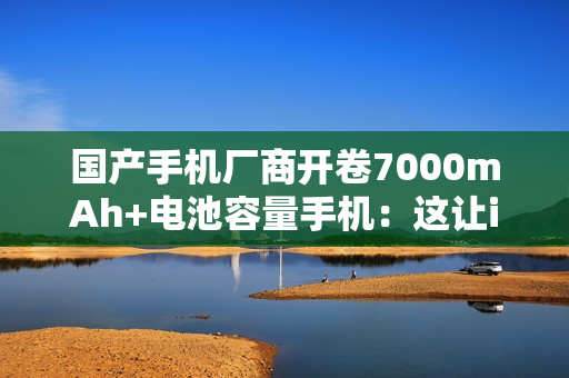 国产手机厂商开卷7000mAh+电池容量手机：这让iPhone还怎么卖