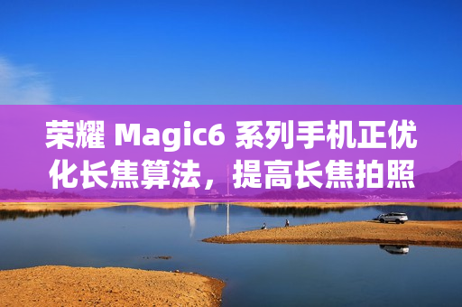 荣耀 Magic6 系列手机正优化长焦算法，提高长焦拍照清晰度