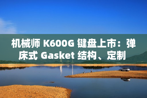 机械师 K600G 键盘上市：弹床式 Gasket 结构、定制 HIFI 轴，首发 299 元