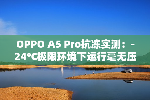 OPPO A5 Pro抗冻实测：-24℃极限环境下运行毫无压力