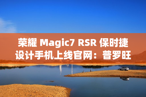 荣耀 Magic7 RSR 保时捷设计手机上线官网：普罗旺斯紫、玛瑙灰双色可选，最高 24GB+1TB