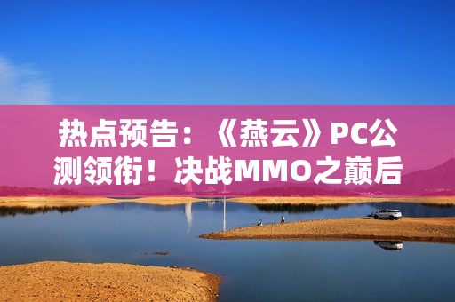 热点预告：《燕云》PC公测领衔！决战MMO之巅后，六款国产武侠掀起第二轮大决战？