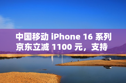 中国移动 iPhone 16 系列京东立减 1100 元，支持 6 期免息（全国可用）