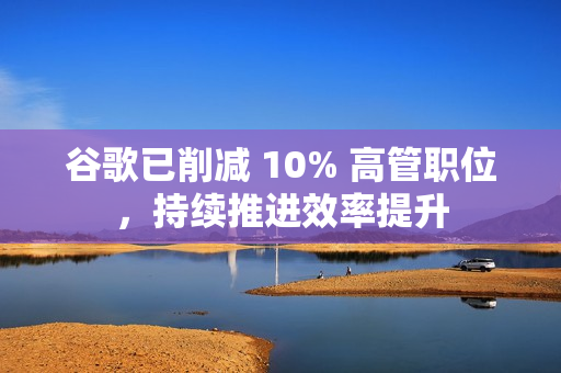 谷歌已削减 10% 高管职位，持续推进效率提升